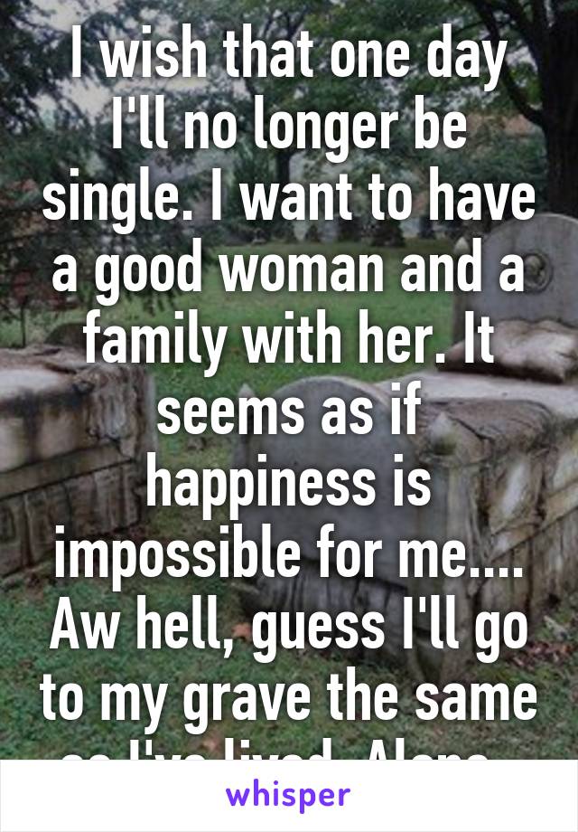 I wish that one day I'll no longer be single. I want to have a good woman and a family with her. It seems as if happiness is impossible for me.... Aw hell, guess I'll go to my grave the same as I've lived. Alone. 