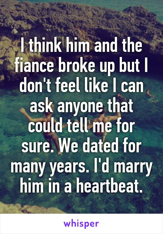 I think him and the fiance broke up but I don't feel like I can ask anyone that could tell me for sure. We dated for many years. I'd marry him in a heartbeat.