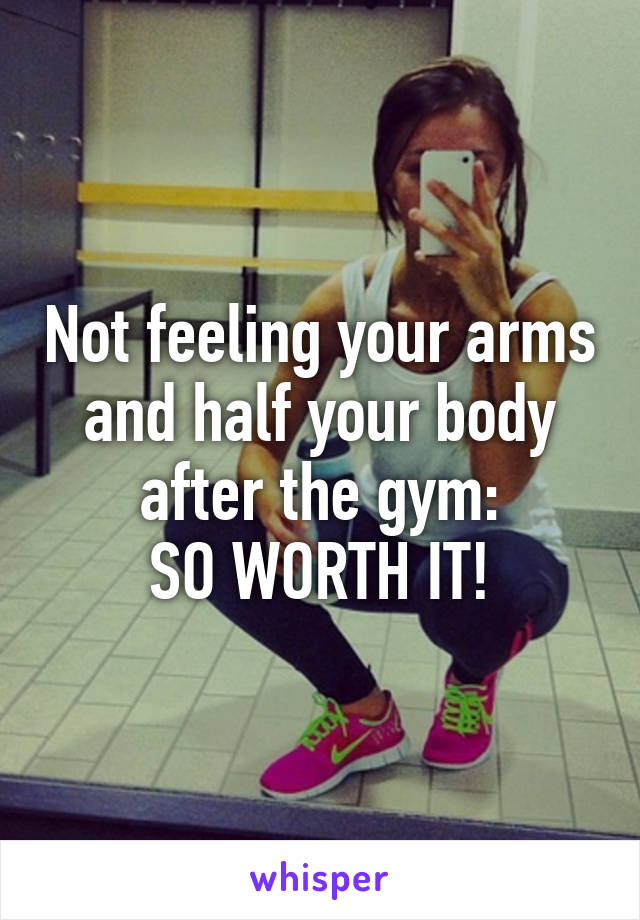 Not feeling your arms and half your body after the gym:
SO WORTH IT!