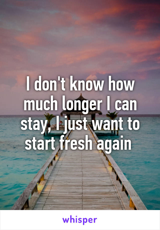 I don't know how much longer I can stay, I just want to start fresh again 