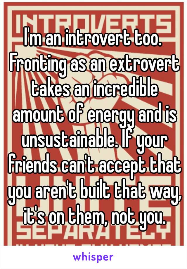 I'm an introvert too. Fronting as an extrovert takes an incredible amount of energy and is unsustainable. If your friends can't accept that you aren't built that way, it's on them, not you.