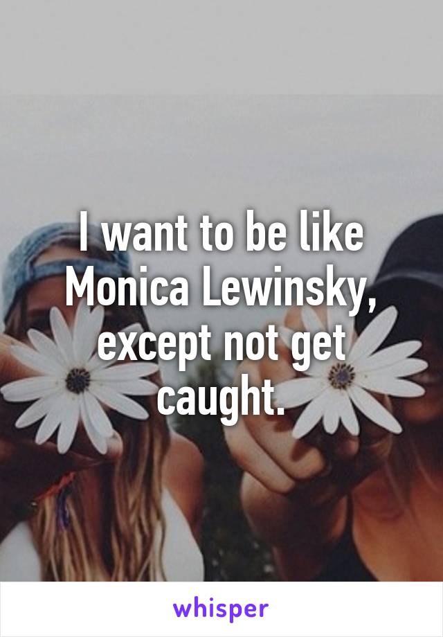 I want to be like Monica Lewinsky, except not get caught.