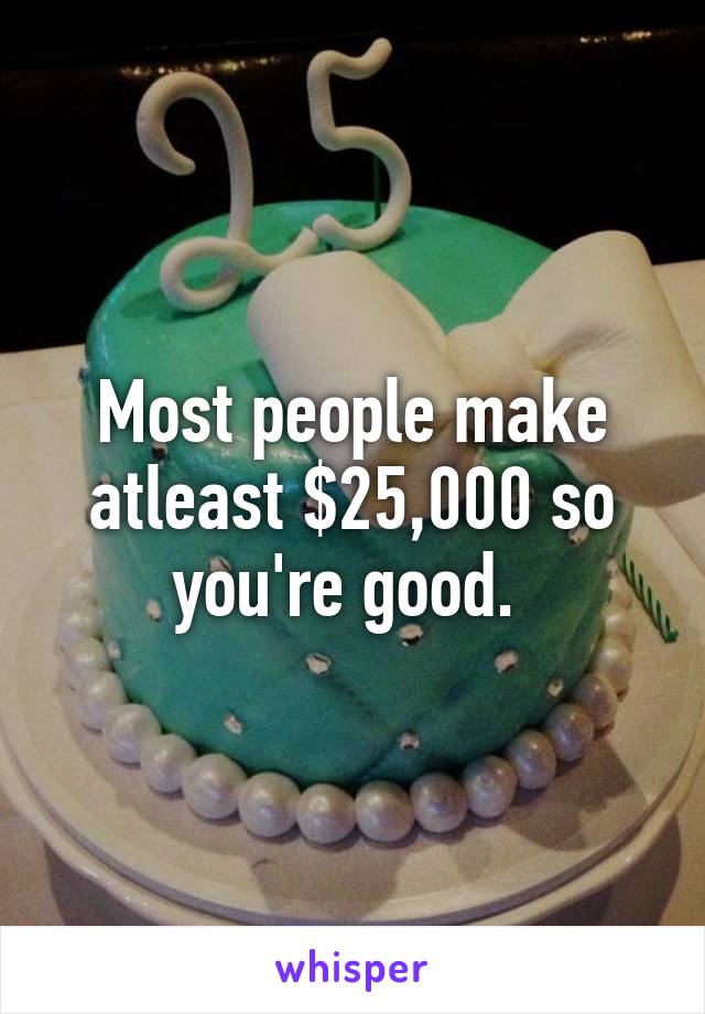 Most people make atleast $25,000 so you're good. 