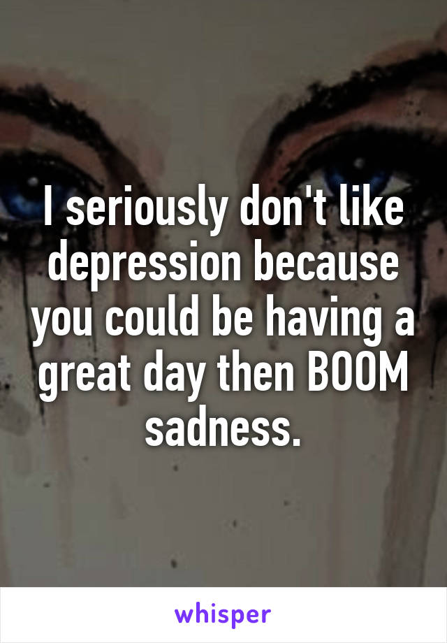 I seriously don't like depression because you could be having a great day then BOOM sadness.