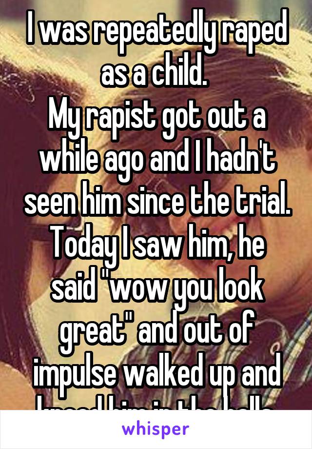 I was repeatedly raped as a child. 
My rapist got out a while ago and I hadn't seen him since the trial.
Today I saw him, he said "wow you look great" and out of impulse walked up and kneed him in the balls.
