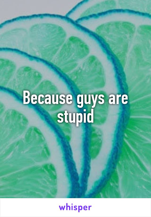 Because guys are stupid