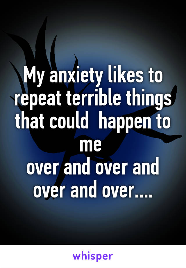 My anxiety likes to repeat terrible things that could  happen to me 
over and over and over and over....