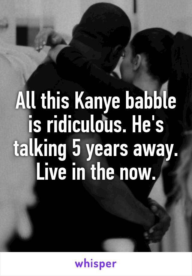 All this Kanye babble is ridiculous. He's talking 5 years away. Live in the now.