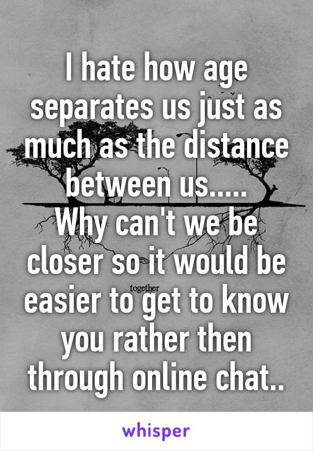 I hate how age separates us just as much as the distance between us.....
Why can't we be closer so it would be easier to get to know you rather then through online chat..