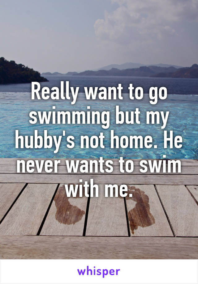 Really want to go swimming but my hubby's not home. He never wants to swim with me.