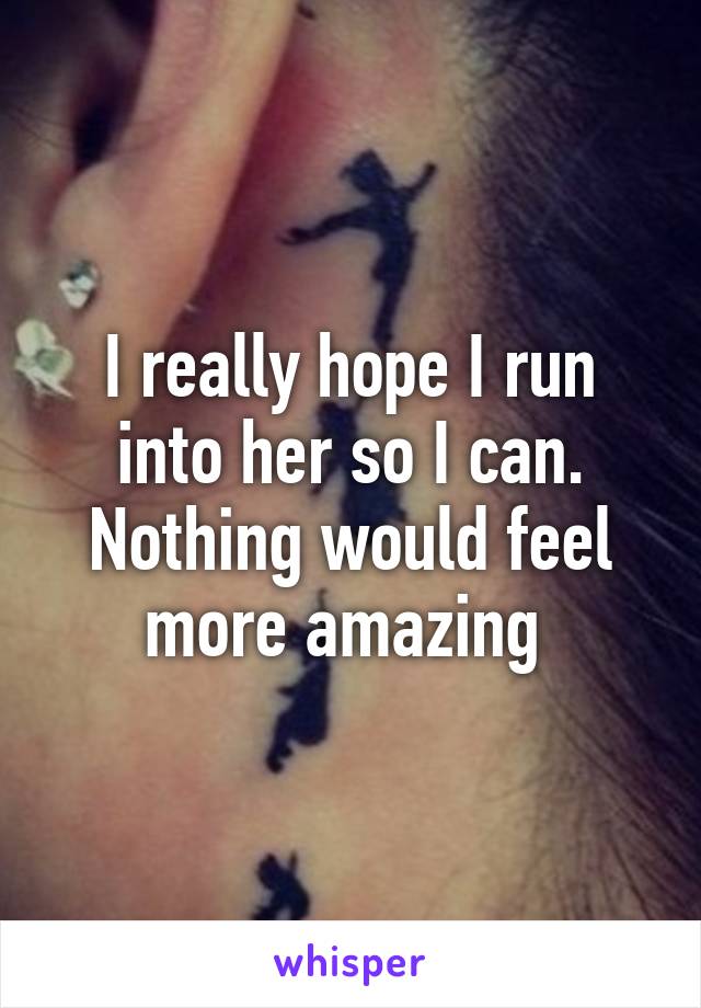 I really hope I run into her so I can. Nothing would feel more amazing 