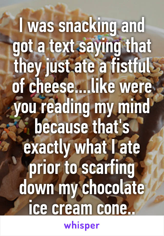 I was snacking and got a text saying that they just ate a fistful of cheese....like were you reading my mind because that's exactly what I ate prior to scarfing down my chocolate ice cream cone..