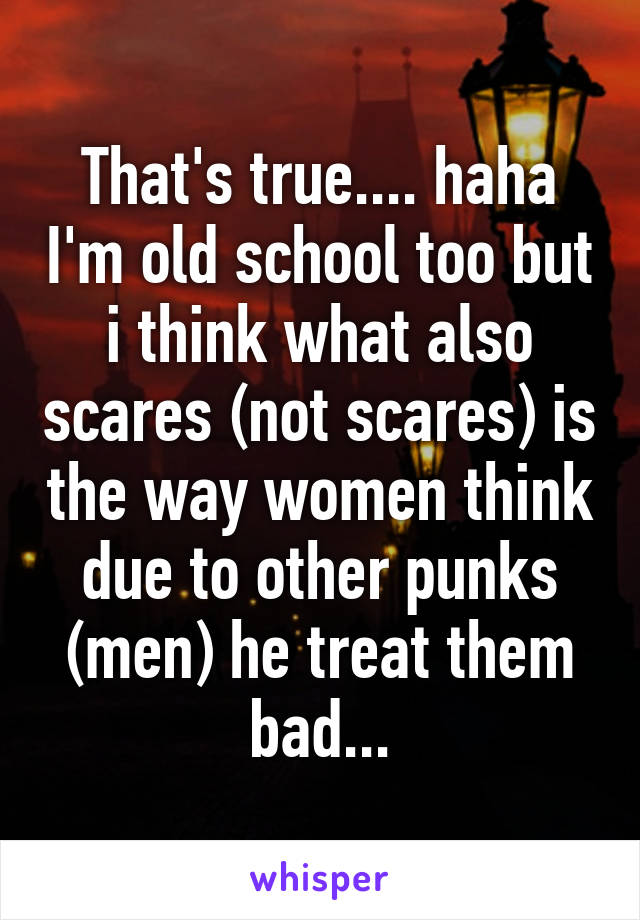 That's true.... haha I'm old school too but i think what also scares (not scares) is the way women think due to other punks (men) he treat them bad...