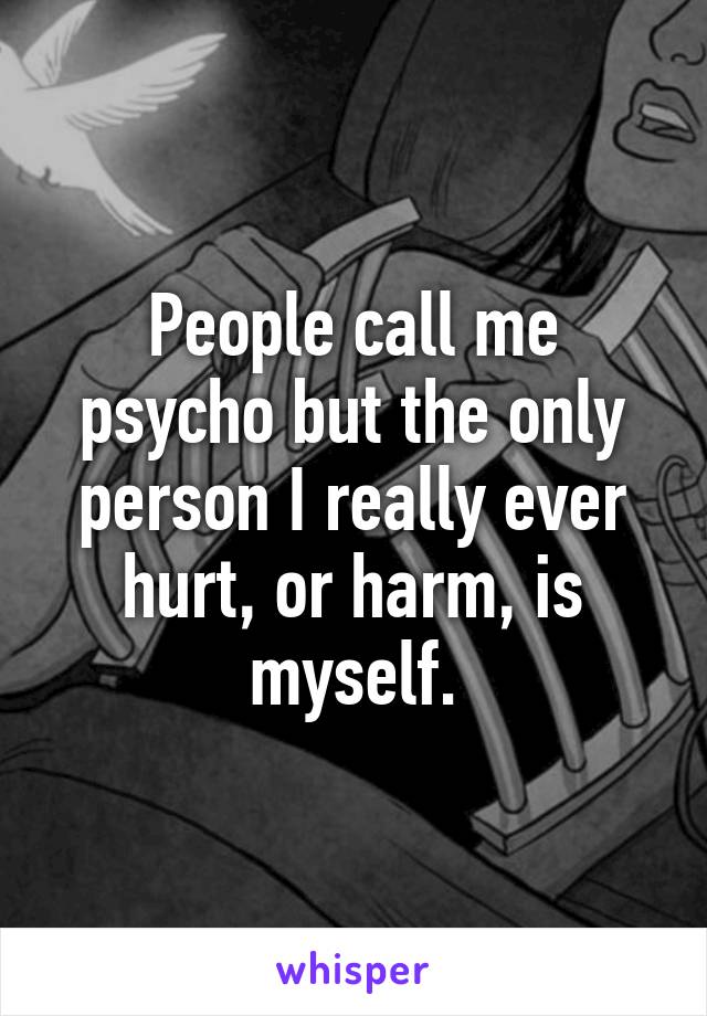 People call me psycho but the only person I really ever hurt, or harm, is myself.