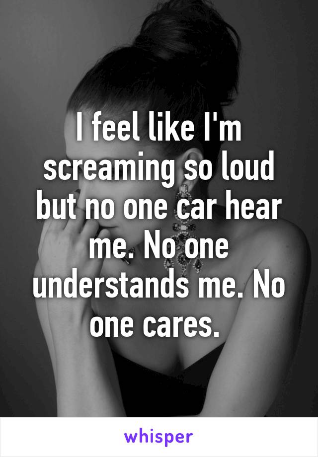 I feel like I'm screaming so loud but no one car hear me. No one understands me. No one cares. 