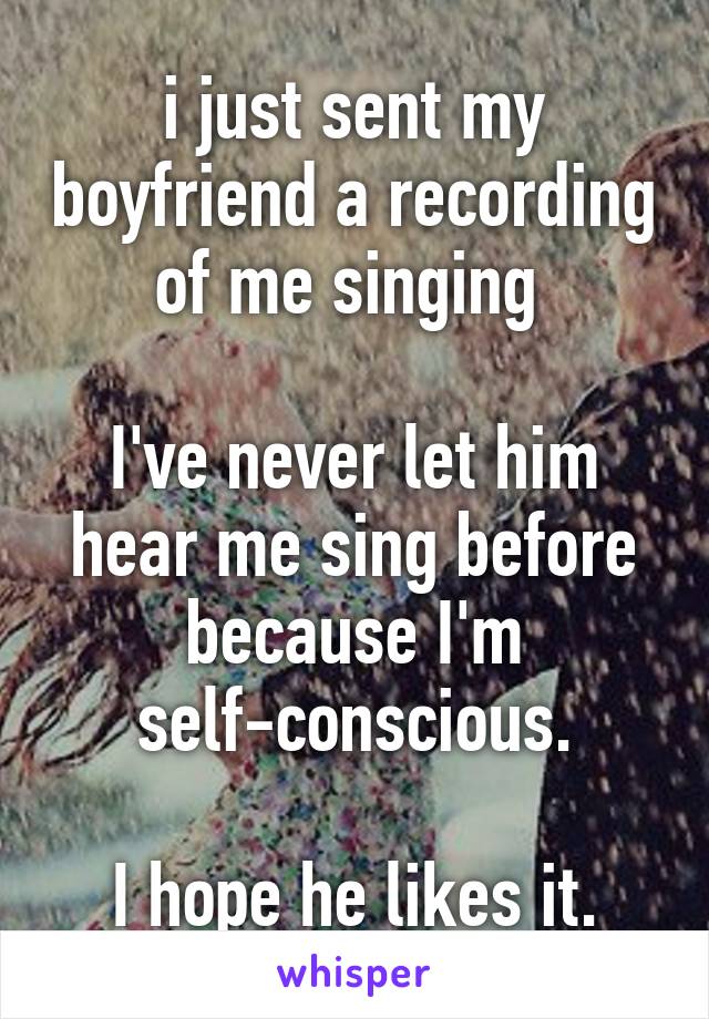 i just sent my boyfriend a recording of me singing 

I've never let him hear me sing before because I'm self-conscious.

I hope he likes it.