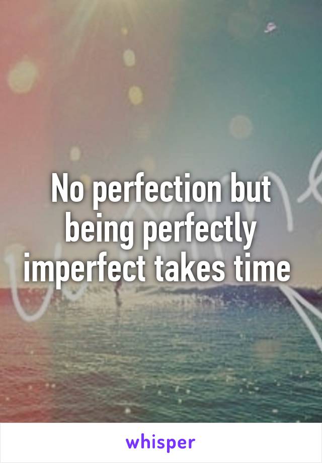 No perfection but being perfectly imperfect takes time 