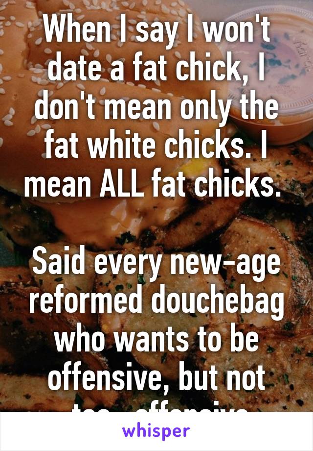 When I say I won't date a fat chick, I don't mean only the fat white chicks. I mean ALL fat chicks. 

Said every new-age reformed douchebag who wants to be offensive, but not ~too~ offensive.