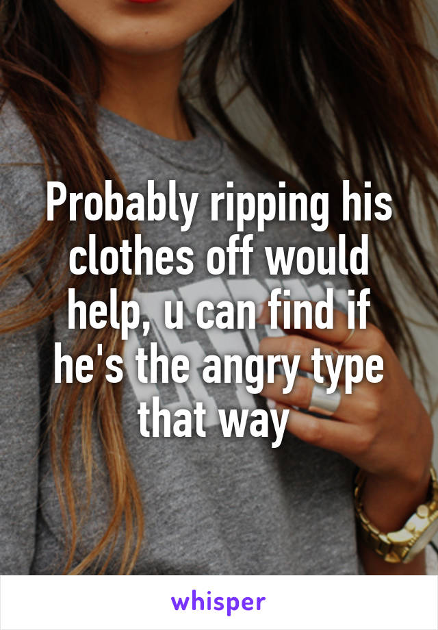 Probably ripping his clothes off would help, u can find if he's the angry type that way 