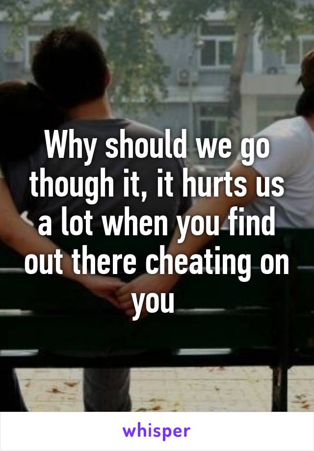 Why should we go though it, it hurts us a lot when you find out there cheating on you 