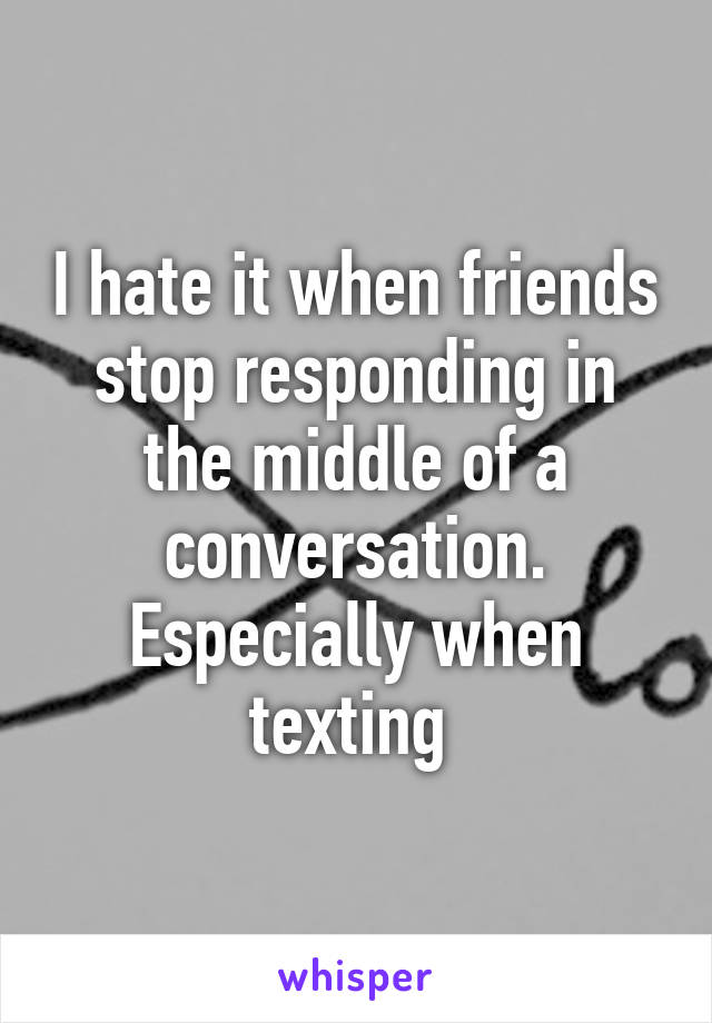 I hate it when friends stop responding in the middle of a conversation. Especially when texting 