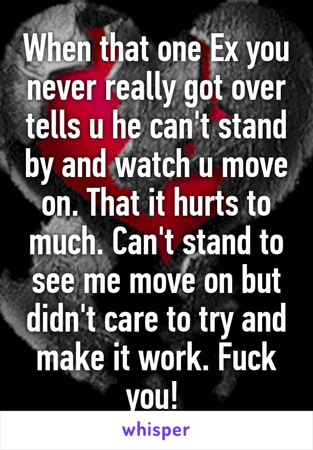 When that one Ex you never really got over tells u he can't stand by and watch u move on. That it hurts to much. Can't stand to see me move on but didn't care to try and make it work. Fuck you! 