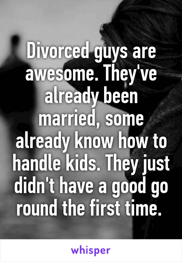 Divorced guys are awesome. They've already been married, some already know how to handle kids. They just didn't have a good go round the first time. 