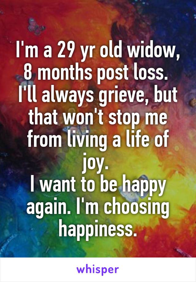 I'm a 29 yr old widow, 8 months post loss. 
I'll always grieve, but that won't stop me from living a life of joy. 
I want to be happy again. I'm choosing happiness.