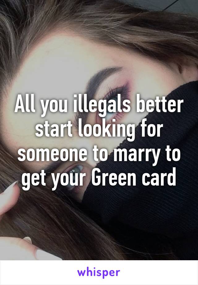 All you illegals better start looking for someone to marry to get your Green card