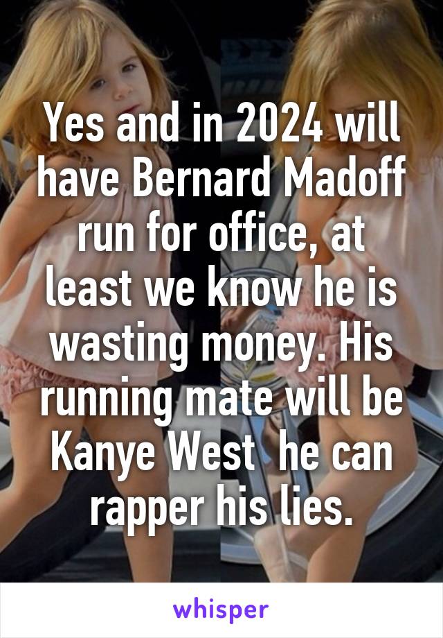 Yes and in 2024 will have Bernard Madoff run for office, at least we know he is wasting money. His running mate will be Kanye West  he can rapper his lies.