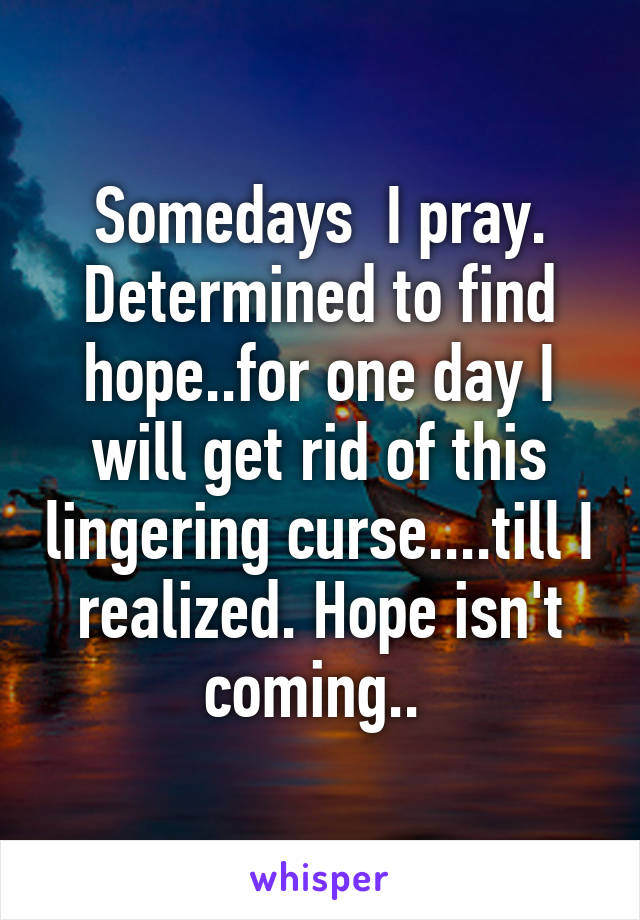 Somedays  I pray. Determined to find hope..for one day I will get rid of this lingering curse....till I realized. Hope isn't coming.. 