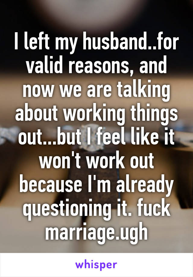 I left my husband..for valid reasons, and now we are talking about working things out...but I feel like it won't work out because I'm already questioning it. fuck marriage.ugh