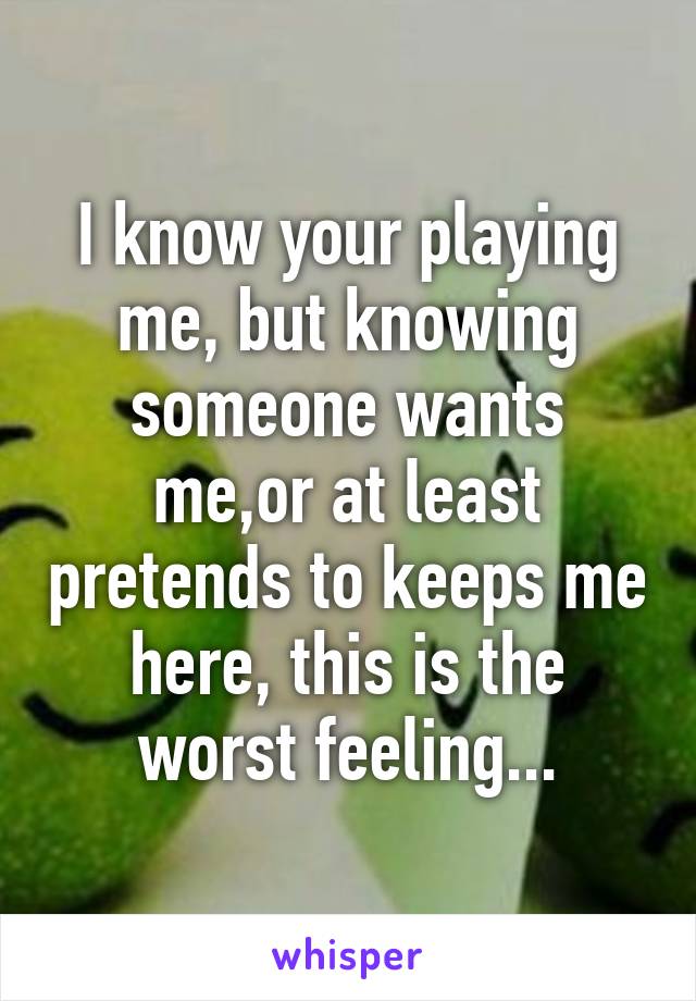 I know your playing me, but knowing someone wants me,or at least pretends to keeps me here, this is the worst feeling...