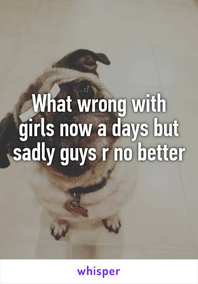 What wrong with girls now a days but sadly guys r no better 