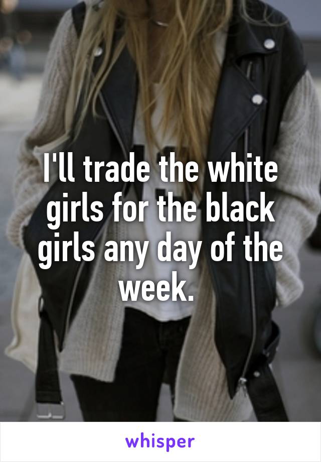 I'll trade the white girls for the black girls any day of the week. 