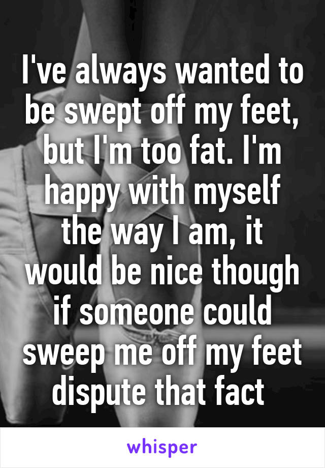 I've always wanted to be swept off my feet, but I'm too fat. I'm happy with myself the way I am, it would be nice though if someone could sweep me off my feet dispute that fact 