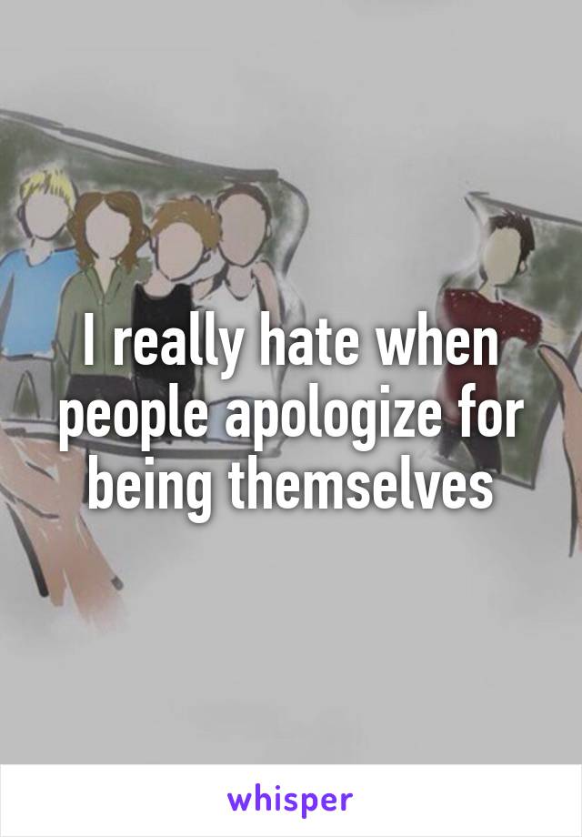 I really hate when people apologize for being themselves