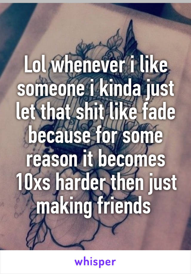 Lol whenever i like someone i kinda just let that shit like fade because for some reason it becomes 10xs harder then just making friends 