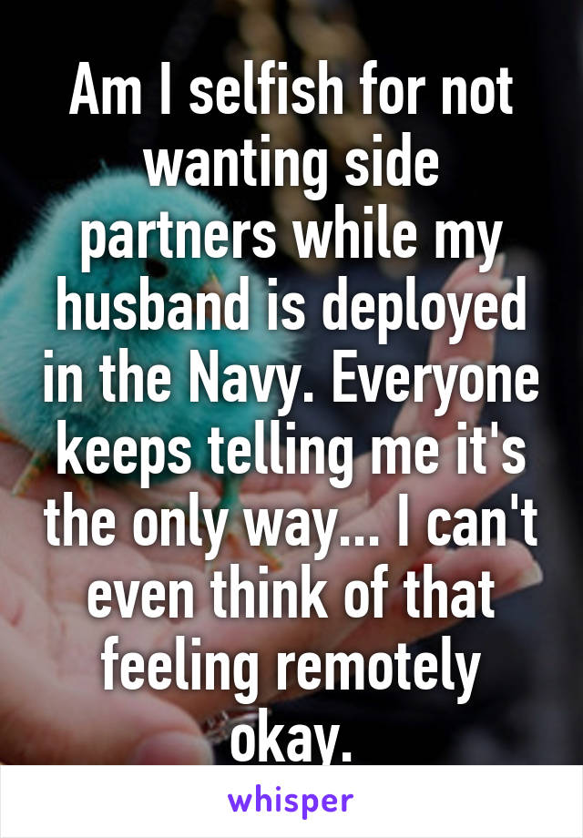 Am I selfish for not wanting side partners while my husband is deployed in the Navy. Everyone keeps telling me it's the only way... I can't even think of that feeling remotely okay.