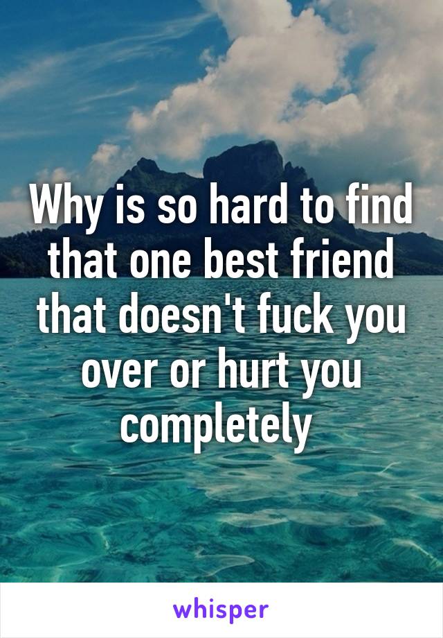 Why is so hard to find that one best friend that doesn't fuck you over or hurt you completely 