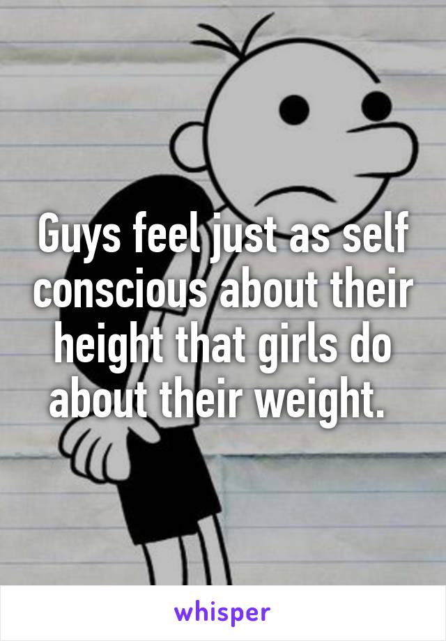 Guys feel just as self conscious about their height that girls do about their weight. 