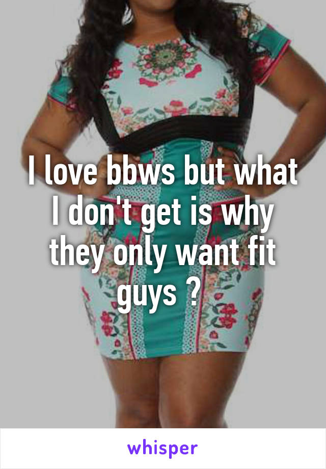 I love bbws but what I don't get is why they only want fit guys ? 