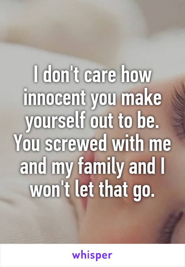 I don't care how innocent you make yourself out to be. You screwed with me and my family and I won't let that go.