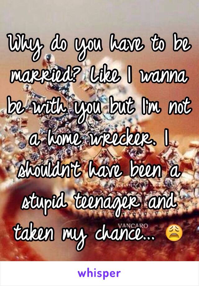 Why do you have to be married? Like I wanna be with you but I'm not a home wrecker. I shouldn't have been a stupid teenager and taken my chance... 😩