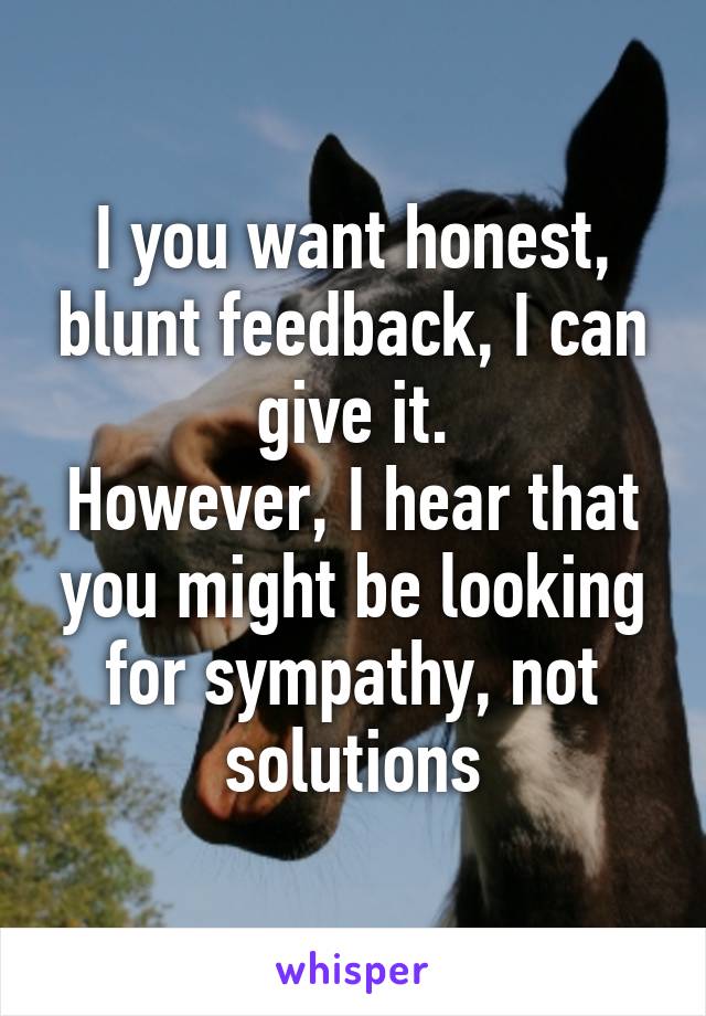 I you want honest, blunt feedback, I can give it.
However, I hear that you might be looking for sympathy, not solutions