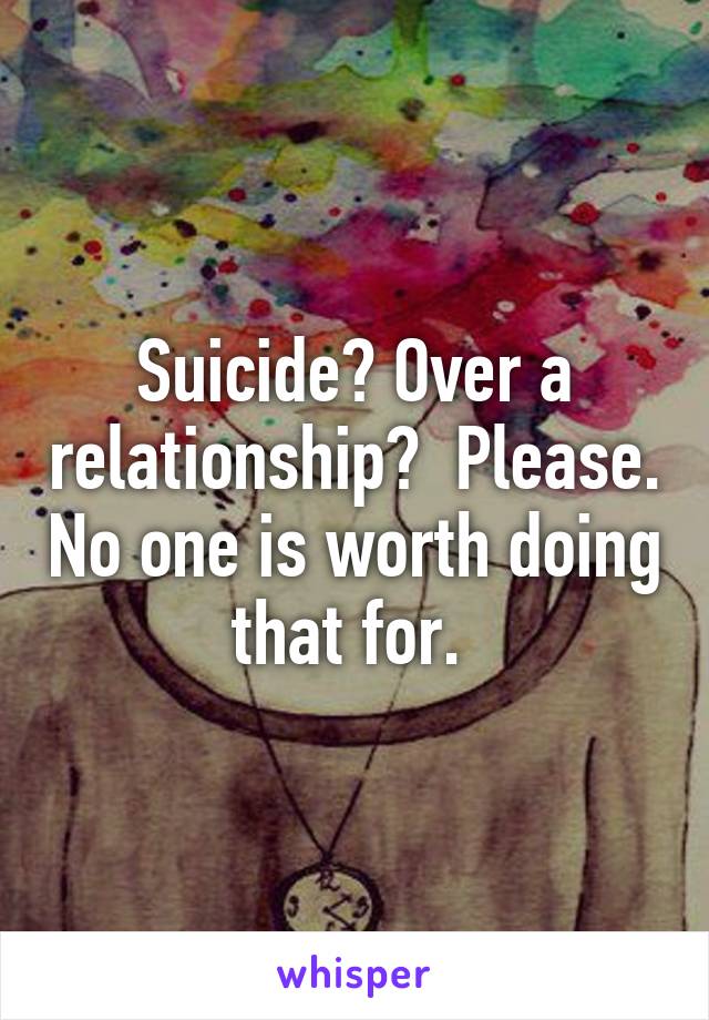 Suicide? Over a relationship?  Please. No one is worth doing that for. 