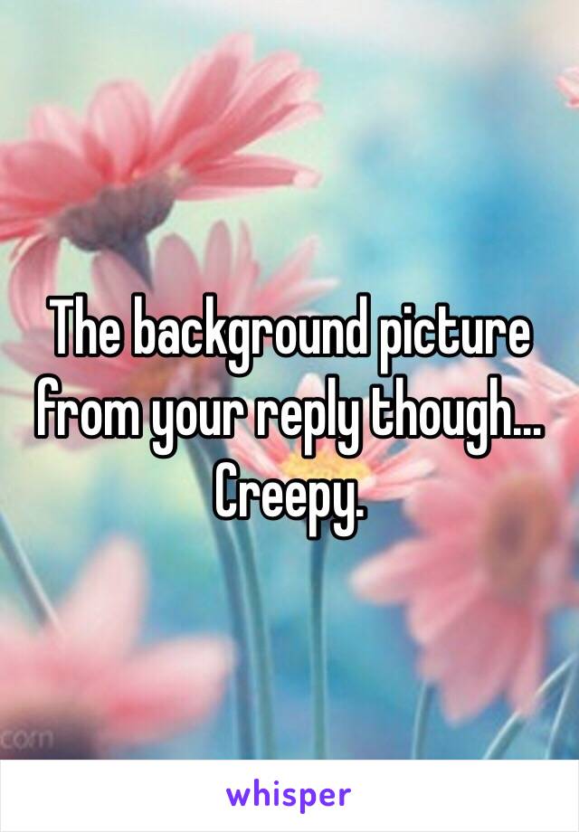 The background picture from your reply though… Creepy.