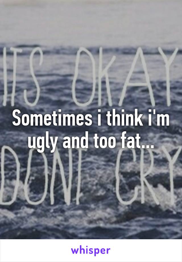 Sometimes i think i'm ugly and too fat...