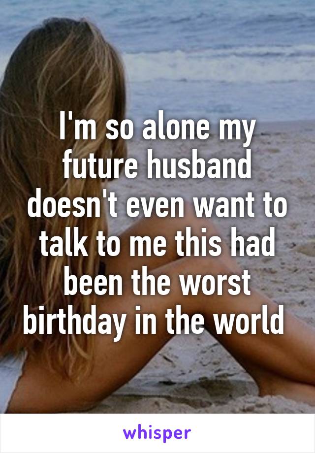 I'm so alone my future husband doesn't even want to talk to me this had been the worst birthday in the world 