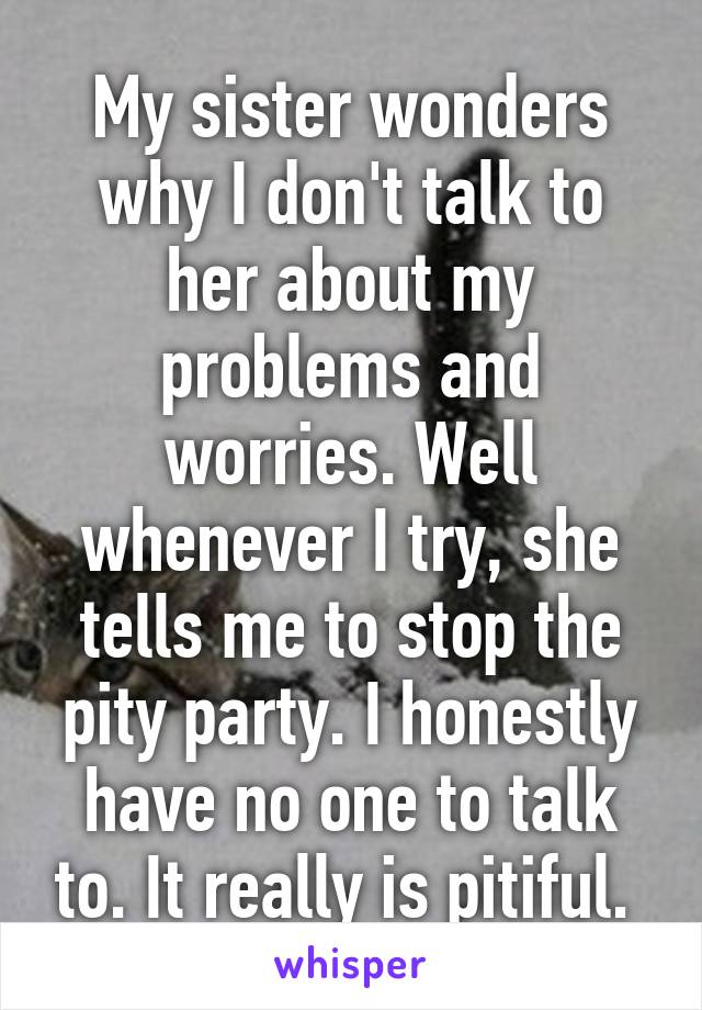 My sister wonders why I don't talk to her about my problems and worries. Well whenever I try, she tells me to stop the pity party. I honestly have no one to talk to. It really is pitiful. 